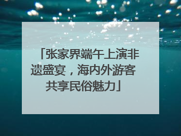 张家界端午上演非遗盛宴，海内外游客共享民俗魅力