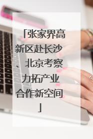 张家界高新区赴长沙、北京考察 力拓产业合作新空间