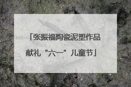 张振福陶瓷泥塑作品献礼“六一”儿童节