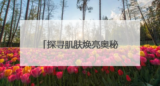 探寻肌肤焕亮奥秘，安婕妤去黄护肤品助力告别暗沉