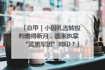 意甲｜小因扎吉转投利雅得新月，谁来执掌“蓝黑军团”帅印？