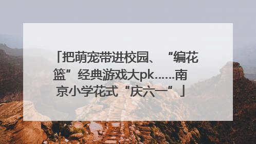 把萌宠带进校园、“编花篮”经典游戏大pk……南京小学花式“庆六一”