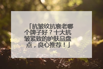 抗皱纹抗衰老哪个牌子好？十大抗皱紧致的护肤品盘点，良心推荐！