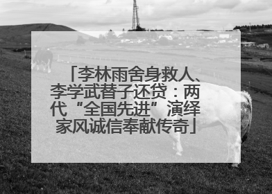 李林雨舍身救人、李学武替子还贷：两代“全国先进”演绎家风诚信奉献传奇