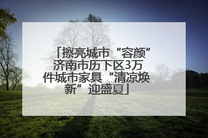 擦亮城市“容颜” 济南市历下区3万件城市家具“清凉焕新”迎盛夏