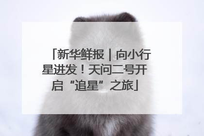 新华鲜报｜向小行星进发！天问二号开启“追星”之旅