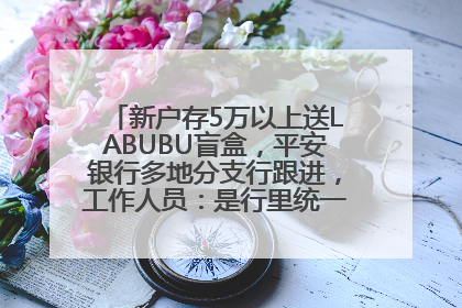 新户存5万以上送LABUBU盲盒，平安银行多地分支行跟进，工作人员：是行里统一的，进货渠道不清楚