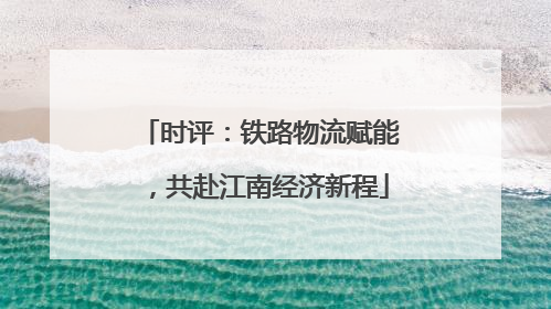 时评：铁路物流赋能，共赴江南经济新程