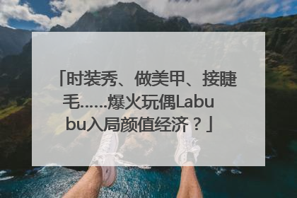时装秀、做美甲、接睫毛……爆火玩偶Labubu入局颜值经济？
