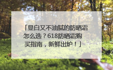 显白又不油腻的防晒霜怎么选？618防晒霜购买指南，新鲜出炉！