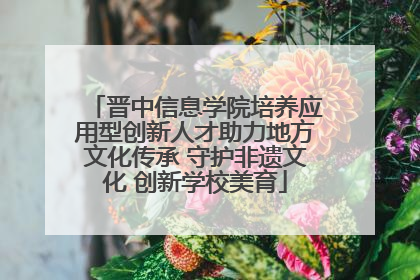 晋中信息学院培养应用型创新人才助力地方文化传承 守护非遗文化 创新学校美育