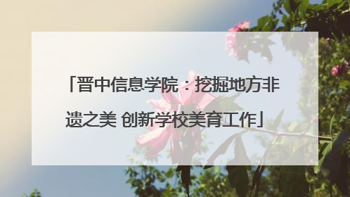 晋中信息学院：挖掘地方非遗之美 创新学校美育工作