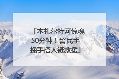 木扎尔特河惊魂50分钟！警民手挽手搭人链救援