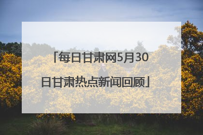每日甘肃网5月30日甘肃热点新闻回顾