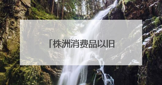 株洲消费品以旧换新总销售额超28.1亿元