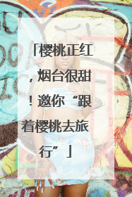 樱桃正红，烟台很甜！邀你“跟着樱桃去旅行”