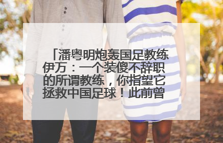 潘粤明炮轰国足教练伊万：一个装傻不辞职的所谓教练，你指望它拯救中国足球！此前曾多次发文评价国足