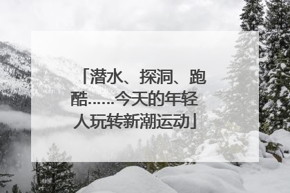 潜水、探洞、跑酷……今天的年轻人玩转新潮运动