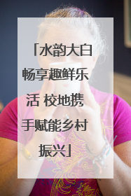 水韵大白畅享趣鲜乐活 校地携手赋能乡村振兴