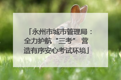 永州市城市管理局：全力护航“三考” 营造有序安心考试环境