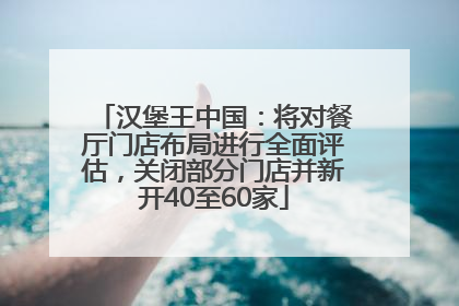 汉堡王中国：将对餐厅门店布局进行全面评估，关闭部分门店并新开40至60家