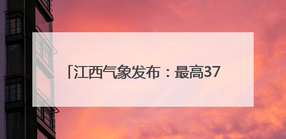 江西气象发布：最高37℃！注意防范阵雨突袭