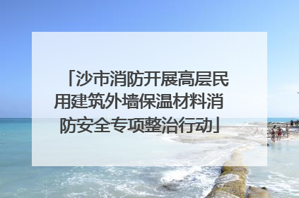 沙市消防开展高层民用建筑外墙保温材料消防安全专项整治行动