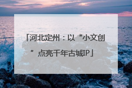 河北定州：以“小文创”点亮千年古城IP