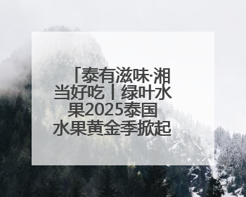泰有滋味·湘当好吃丨绿叶水果2025泰国水果黄金季掀起销售狂潮