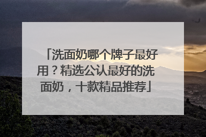 洗面奶哪个牌子最好用？精选公认最好的洗面奶，十款精品推荐