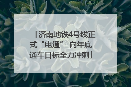 济南地铁4号线正式“电通” 向年底通车目标全力冲刺