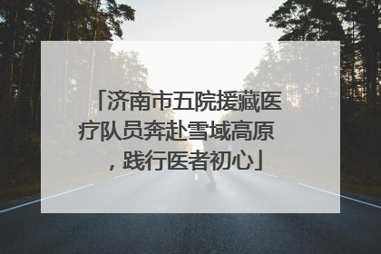 济南市五院援藏医疗队员奔赴雪域高原，践行医者初心