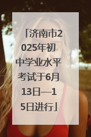 济南市2025年初中学业水平考试于6月13日—15日进行