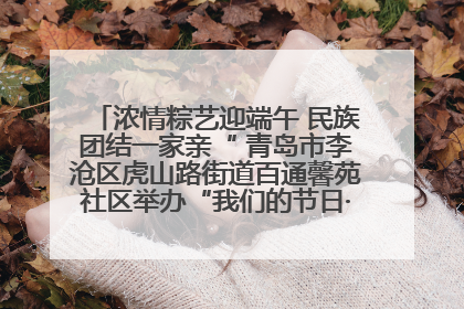 浓情粽艺迎端午 民族团结一家亲“ 青岛市李沧区虎山路街道百通馨苑社区举办“我们的节日·端午“主题活动