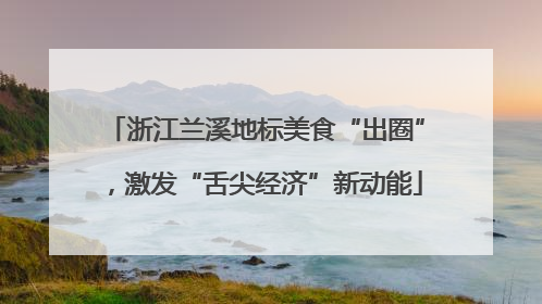 浙江兰溪地标美食“出圈”，激发“舌尖经济”新动能