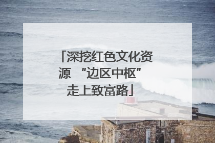 深挖红色文化资源 “边区中枢”走上致富路