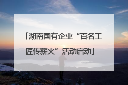 湖南国有企业“百名工匠传薪火”活动启动