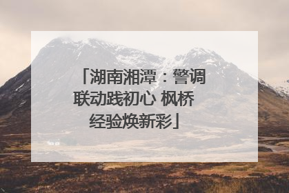湖南湘潭：警调联动践初心 枫桥经验焕新彩