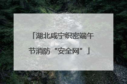 湖北咸宁织密端午节消防“安全网”
