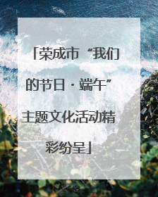 荣成市“我们的节日・端午”主题文化活动精彩纷呈