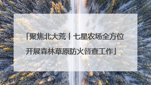聚焦北大荒丨七星农场全方位开展森林草原防火督查工作