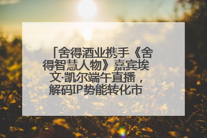 舍得酒业携手《舍得智慧人物》嘉宾埃文·凯尔端午直播，解码IP势能转化市场销量的有效路径