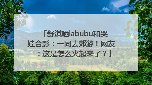 舒淇晒labubu和哭娃合影：一同去郊游！网友：这是怎么火起来了？