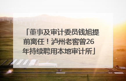 董事及审计委员钱旭提前离任！泸州老窖曾26年持续聘用本地审计所