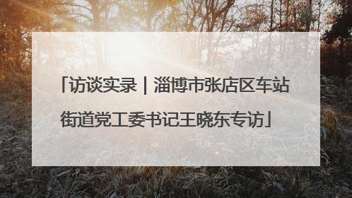 访谈实录｜淄博市张店区车站街道党工委书记王晓东专访