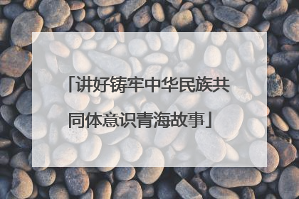讲好铸牢中华民族共同体意识青海故事