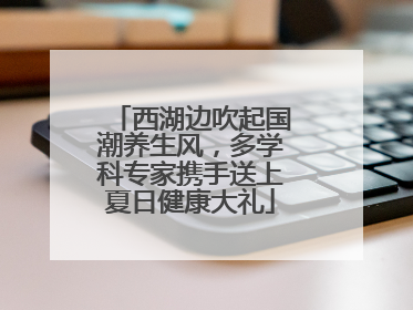 西湖边吹起国潮养生风，多学科专家携手送上夏日健康大礼