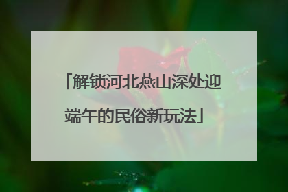 解锁河北燕山深处迎端午的民俗新玩法