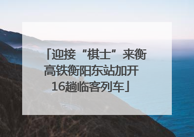 迎接“棋士”来衡 高铁衡阳东站加开16趟临客列车