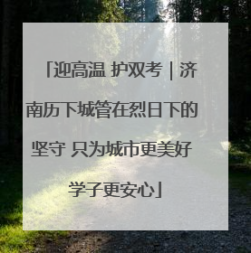 迎高温 护双考｜济南历下城管在烈日下的坚守 只为城市更美好 学子更安心